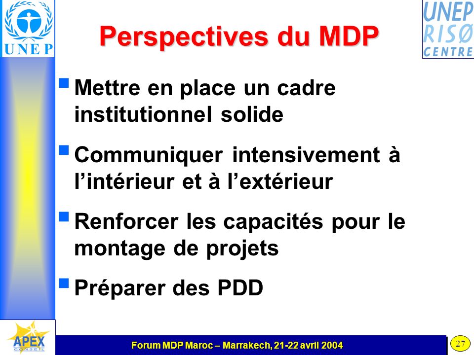 Forum MDP Maroc – Marrakech, avril Perspectives du MDP Mettre en place un cadre institutionnel solide Communiquer intensivement à lintérieur et à lextérieur Renforcer les capacités pour le montage de projets Préparer des PDD