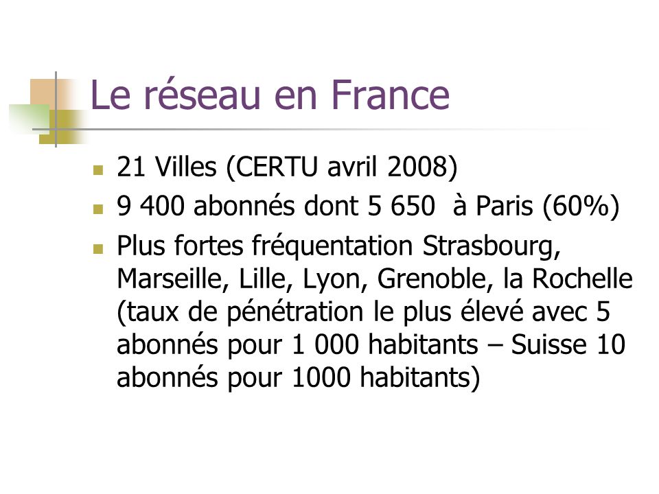 Le réseau en France 21 Villes (CERTU avril 2008) abonnés dont à Paris (60%) Plus fortes fréquentation Strasbourg, Marseille, Lille, Lyon, Grenoble, la Rochelle (taux de pénétration le plus élevé avec 5 abonnés pour habitants – Suisse 10 abonnés pour 1000 habitants)
