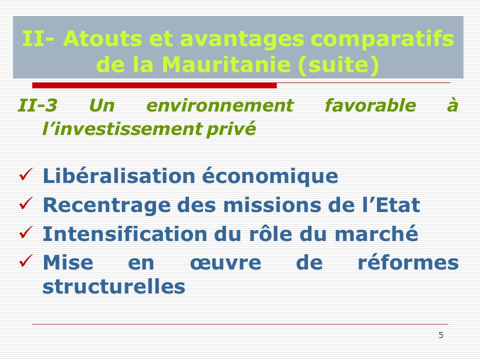 5 II- Atouts et avantages comparatifs de la Mauritanie (suite) II-3 Un environnement favorable à linvestissement privé Libéralisation économique Recentrage des missions de lEtat Intensification du rôle du marché Mise en œuvre de réformes structurelles