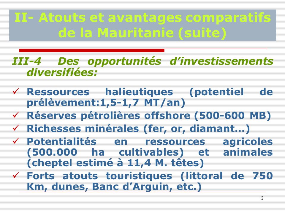 6 II- Atouts et avantages comparatifs de la Mauritanie (suite) III-4 Des opportunités dinvestissements diversifiées: Ressources halieutiques (potentiel de prélèvement:1,5-1,7 MT/an) Réserves pétrolières offshore ( MB) Richesses minérales (fer, or, diamant…) Potentialités en ressources agricoles ( ha cultivables) et animales (cheptel estimé à 11,4 M.