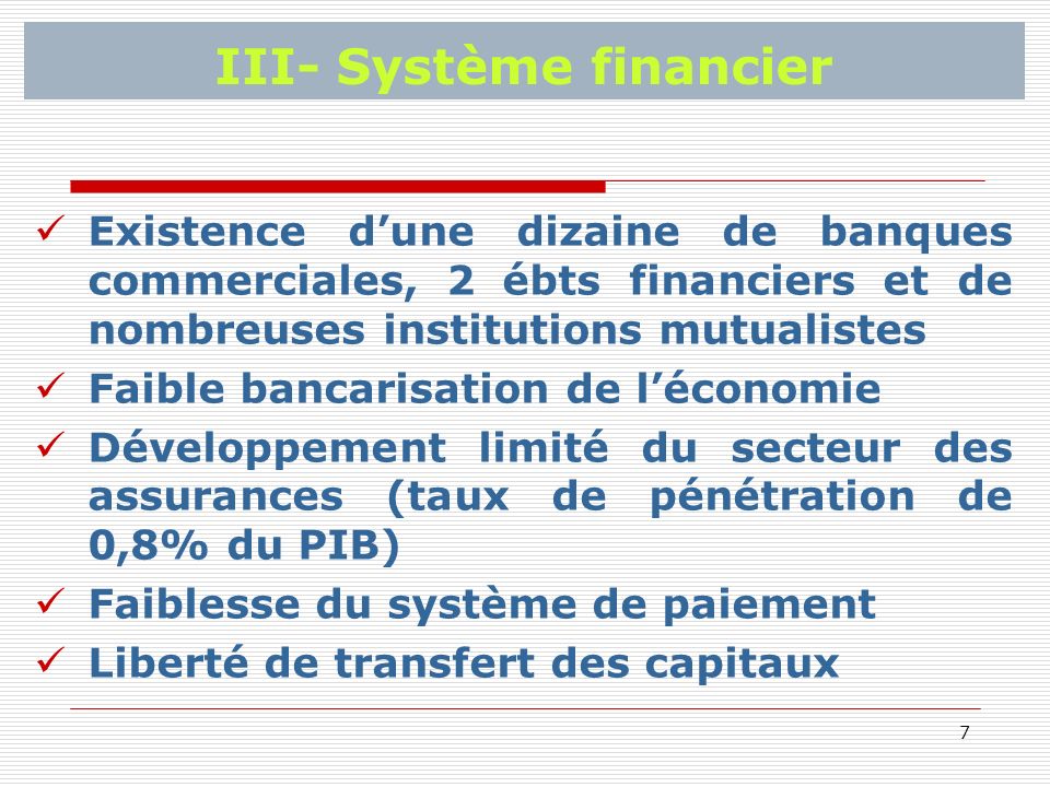 7 III- Système financier Existence dune dizaine de banques commerciales, 2 ébts financiers et de nombreuses institutions mutualistes Faible bancarisation de léconomie Développement limité du secteur des assurances (taux de pénétration de 0,8% du PIB) Faiblesse du système de paiement Liberté de transfert des capitaux