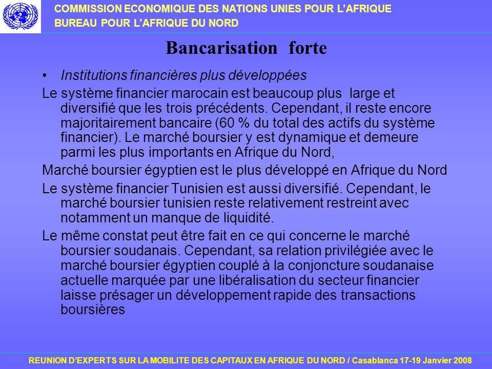 COMMISSION ECONOMIQUE DES NATIONS UNIES POUR LAFRIQUE BUREAU POUR LAFRIQUE DU NORD REUNION DEXPERTS SUR LA MOBILITE DES CAPITAUX EN AFRIQUE DU NORD / Casablanca Janvier 2008 Bancarisation forte Institutions financières plus développées Le système financier marocain est beaucoup plus large et diversifié que les trois précédents.