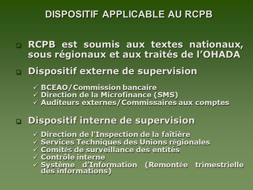 DISPOSITIF APPLICABLE AU RCPB DISPOSITIF APPLICABLE AU RCPB RCPB est soumis aux textes nationaux, sous régionaux et aux traités de lOHADA RCPB est soumis aux textes nationaux, sous régionaux et aux traités de lOHADA Dispositif externe de supervision Dispositif externe de supervision BCEAO/Commission bancaire BCEAO/Commission bancaire Direction de la Microfinance (SMS) Direction de la Microfinance (SMS) Auditeurs externes/Commissaires aux comptes Auditeurs externes/Commissaires aux comptes Dispositif interne de supervision Dispositif interne de supervision Direction de l Inspection de la faîtière Direction de l Inspection de la faîtière Services Techniques des Unions r é gionales Services Techniques des Unions r é gionales Comit és de surveillance des entités Comit és de surveillance des entités Contrôle interne Contrôle interne Système dInformation (Remont é e trimestrielle des informations) Système dInformation (Remont é e trimestrielle des informations)
