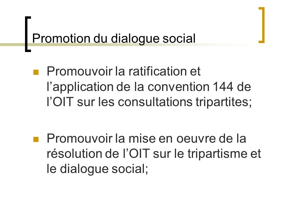 Promotion du dialogue social Promouvoir la ratification et lapplication de la convention 144 de lOIT sur les consultations tripartites; Promouvoir la mise en oeuvre de la résolution de lOIT sur le tripartisme et le dialogue social;