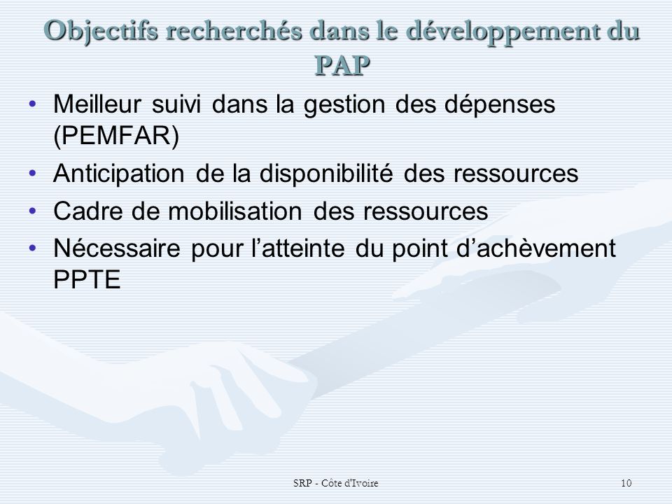 SRP - Côte d Ivoire10 Objectifs recherchés dans le développement du PAP Meilleur suivi dans la gestion des dépenses (PEMFAR) Anticipation de la disponibilité des ressources Cadre de mobilisation des ressources Nécessaire pour latteinte du point dachèvement PPTE