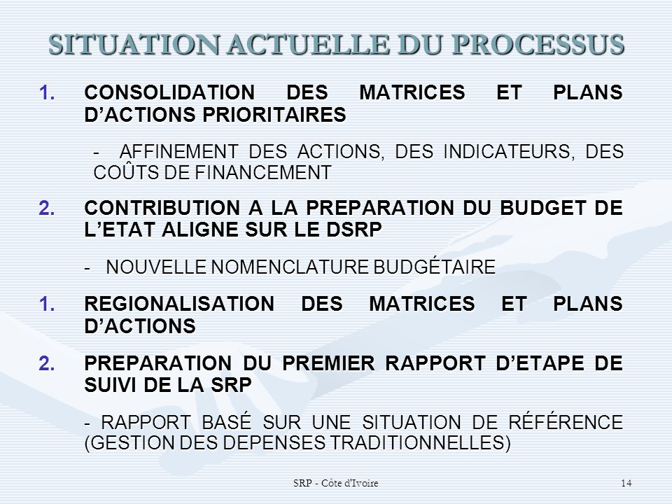 SRP - Côte d Ivoire14 SITUATION ACTUELLE DU PROCESSUS 1.CONSOLIDATION DES MATRICES ET PLANS DACTIONS PRIORITAIRES - AFFINEMENT DES ACTIONS, DES INDICATEURS, DES COÛTS DE FINANCEMENT 2.CONTRIBUTION A LA PREPARATION DU BUDGET DE LETAT ALIGNE SUR LE DSRP -NOUVELLE NOMENCLATURE BUDGÉTAIRE 1.REGIONALISATION DES MATRICES ET PLANS DACTIONS 2.PREPARATION DU PREMIER RAPPORT DETAPE DE SUIVI DE LA SRP - RAPPORT BASÉ SUR UNE SITUATION DE RÉFÉRENCE (GESTION DES DEPENSES TRADITIONNELLES)