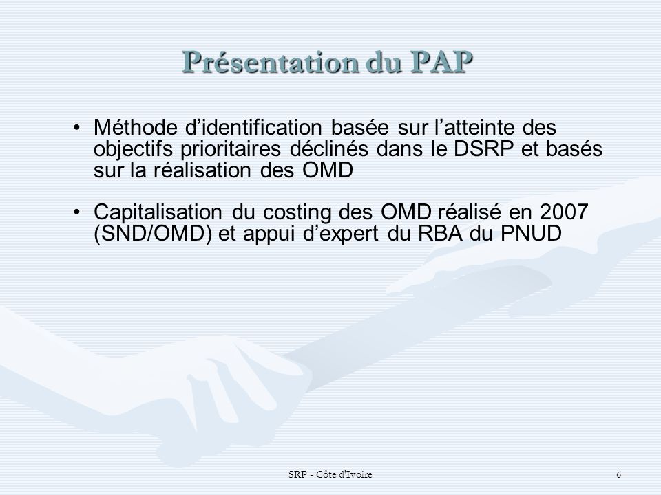 SRP - Côte d Ivoire6 Présentation du PAP Présentation du PAP Méthode didentification basée sur latteinte des objectifs prioritaires déclinés dans le DSRP et basés sur la réalisation des OMD Capitalisation du costing des OMD réalisé en 2007 (SND/OMD) et appui dexpert du RBA du PNUD