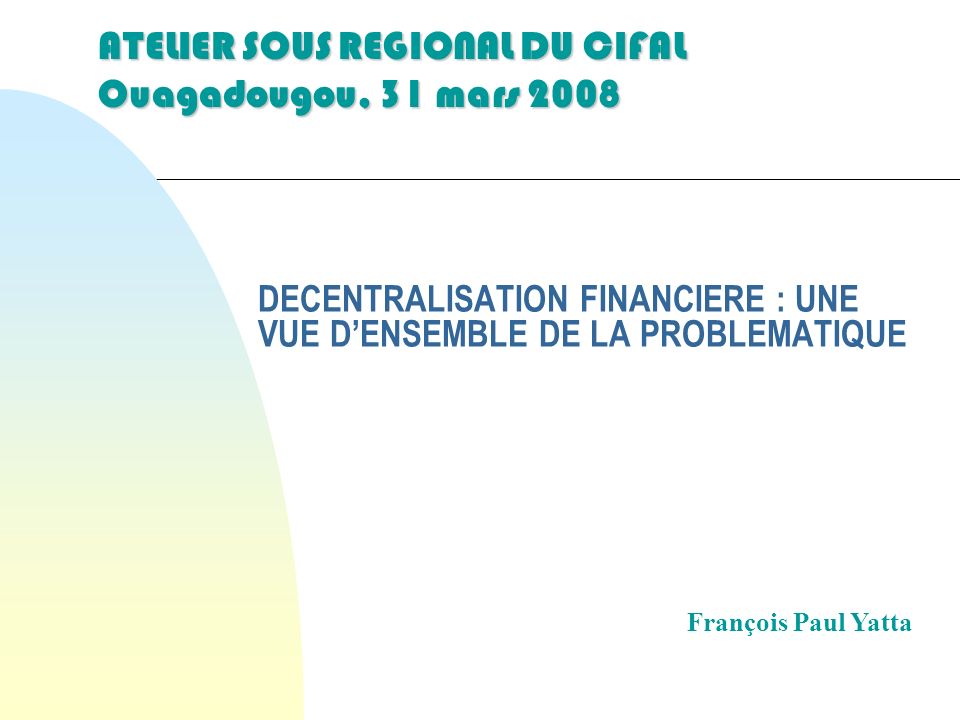 DECENTRALISATION FINANCIERE : UNE VUE DENSEMBLE DE LA PROBLEMATIQUE François Paul Yatta ATELIER SOUS REGIONAL DU CIFAL Ouagadougou, 31 mars 2008