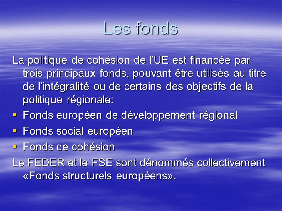Les fonds La politique de cohésion de lUE est financée par trois principaux fonds, pouvant être utilisés au titre de lintégralité ou de certains des objectifs de la politique régionale: Fonds européen de développement régional Fonds européen de développement régional Fonds social européen Fonds social européen Fonds de cohésion Fonds de cohésion Le FEDER et le FSE sont dénommés collectivement «Fonds structurels européens».