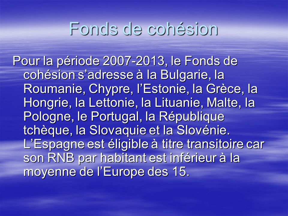 Fonds de cohésion Pour la période , le Fonds de cohésion sadresse à la Bulgarie, la Roumanie, Chypre, lEstonie, la Grèce, la Hongrie, la Lettonie, la Lituanie, Malte, la Pologne, le Portugal, la République tchèque, la Slovaquie et la Slovénie.