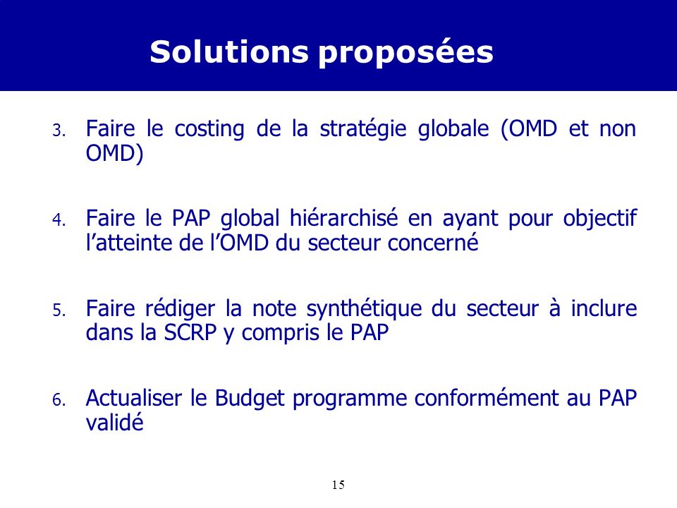 14 Solutions proposées Pour améliorer la prise en compte et la budgétisation des OMD dans la SCRP en cours délaboration, il est mis en place par le DPP, dans chaque secteur prioritaire OMD, une équipe présidée par le DPP pour : 1.