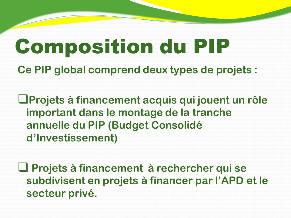 Composition du PIP Ce PIP global comprend deux types de projets : Projets à financement acquis qui jouent un rôle important dans le montage de la tranche annuelle du PIP (Budget Consolidé dInvestissement) Projets à financement à rechercher qui se subdivisent en projets à financer par lAPD et le secteur privé.