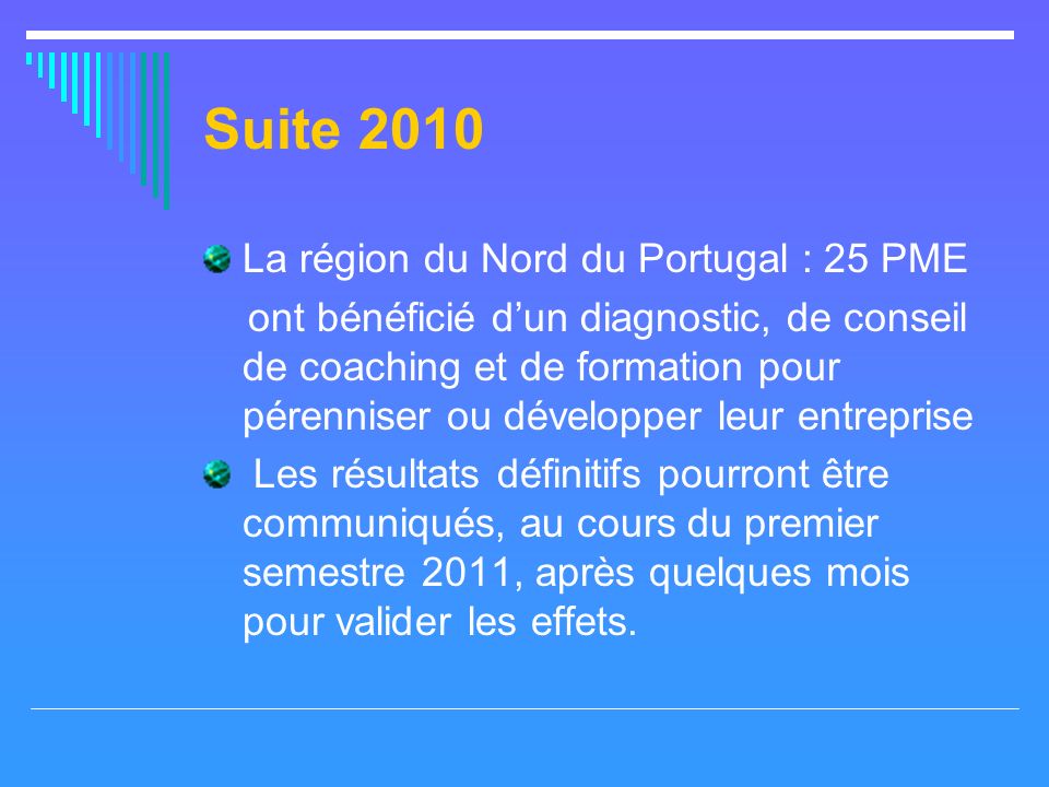 Suite 2010 La région du Nord du Portugal : 25 PME ont bénéficié dun diagnostic, de conseil de coaching et de formation pour pérenniser ou développer leur entreprise Les résultats définitifs pourront être communiqués, au cours du premier semestre 2011, après quelques mois pour valider les effets.