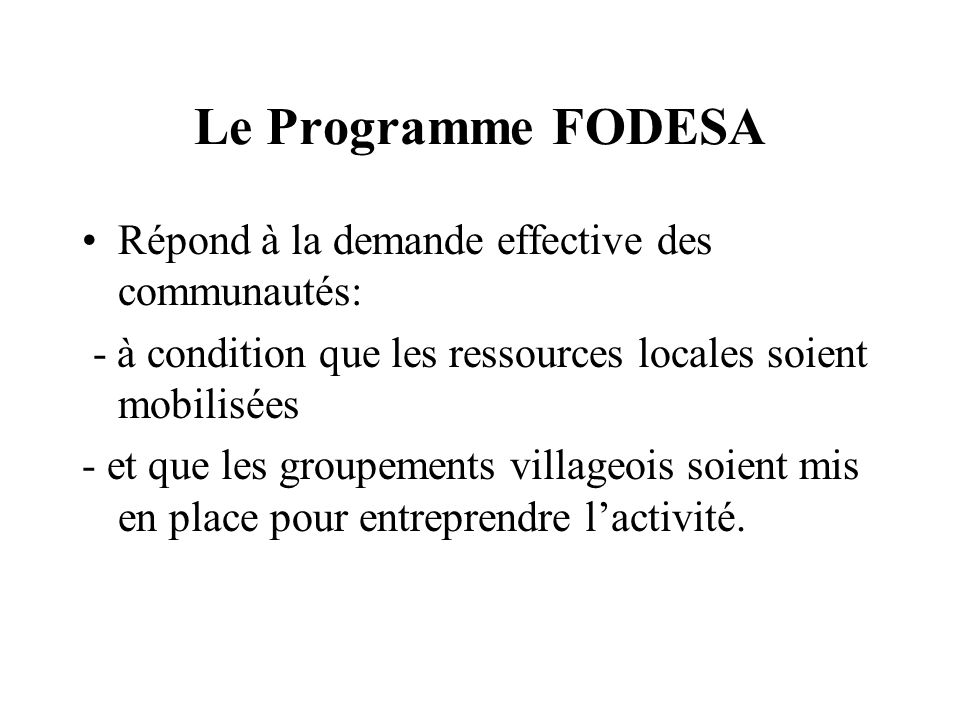 Le Programme FODESA Répond à la demande effective des communautés: - à condition que les ressources locales soient mobilisées - et que les groupements villageois soient mis en place pour entreprendre lactivité.