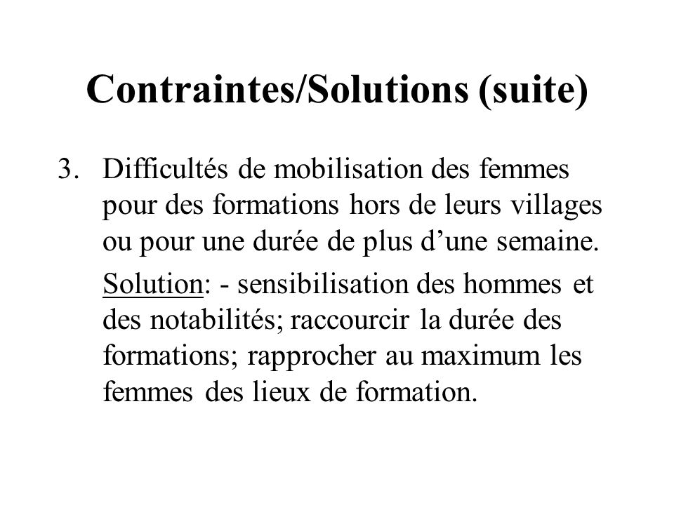 Contraintes/Solutions (suite) 3.Difficultés de mobilisation des femmes pour des formations hors de leurs villages ou pour une durée de plus dune semaine.