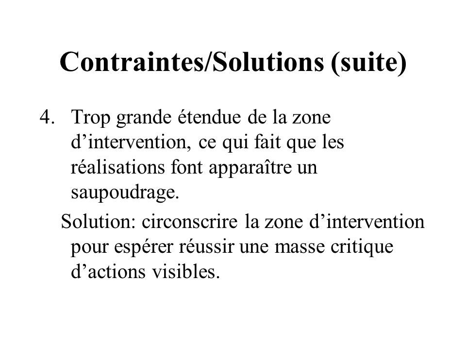 Contraintes/Solutions (suite) 4.Trop grande étendue de la zone dintervention, ce qui fait que les réalisations font apparaître un saupoudrage.