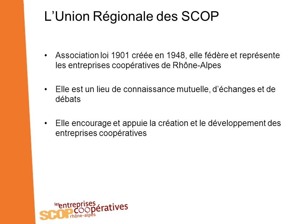 LUnion Régionale des SCOP Association loi 1901 créée en 1948, elle fédère et représente les entreprises coopératives de Rhône-Alpes Elle est un lieu de connaissance mutuelle, déchanges et de débats Elle encourage et appuie la création et le développement des entreprises coopératives