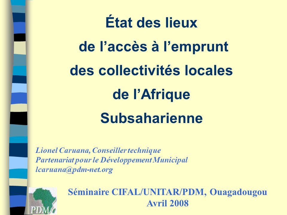 État des lieux de laccès à lemprunt des collectivités locales de lAfrique Subsaharienne Séminaire CIFAL/UNITAR/PDM, Ouagadougou Avril 2008 Lionel Caruana, Conseiller technique Partenariat pour le Développement Municipal