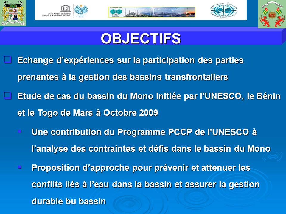 OBJECTIFS Echange dexpériences sur la participation des parties prenantes à la gestion des bassins transfrontaliers Echange dexpériences sur la participation des parties prenantes à la gestion des bassins transfrontaliers Etude de cas du bassin du Mono initiée par lUNESCO, le Bénin et le Togo de Mars à Octobre 2009 Etude de cas du bassin du Mono initiée par lUNESCO, le Bénin et le Togo de Mars à Octobre 2009 Une contribution du Programme PCCP de lUNESCO à lanalyse des contraintes et défis dans le bassin du Mono Une contribution du Programme PCCP de lUNESCO à lanalyse des contraintes et défis dans le bassin du Mono Proposition dapproche pour prévenir et attenuer les conflits liés à leau dans la bassin et assurer la gestion durable bu bassin Proposition dapproche pour prévenir et attenuer les conflits liés à leau dans la bassin et assurer la gestion durable bu bassin