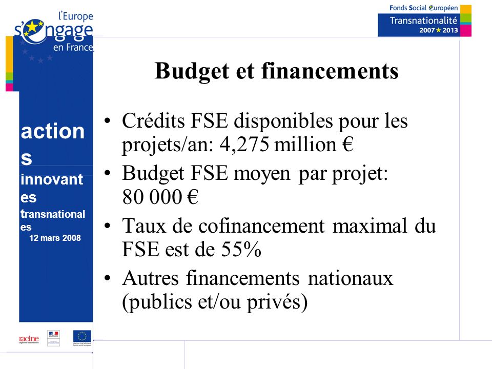 action s innovant es t ransnational es 12 mars 2008 Budget et financements Crédits FSE disponibles pour les projets/an: 4,275 million Budget FSE moyen par projet: Taux de cofinancement maximal du FSE est de 55% Autres financements nationaux (publics et/ou privés)