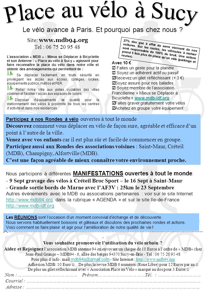 Nous participons à différentes MANIFESTATIONS ouvertes à tout le monde : - 9 Sept gravage des vélos à Créteil Broc Sport – le 16 Sept à Saint-Maur - Grande sortie bords de Marne avec lAF3V : 25km le 23 Septembre Autres évènements avec le MDB ou associations partenaires : voir sur le site Internet   dans la rubrique « AGENDA » et sur le site Ile-de-France Site:   Tel : Lassociation « MDB » : Mieux se Déplacer à Bicyclette et son Antenne : « Place au vélo à Sucy » agissent pour faire reconnaître la place du vélo dans notre ville et obtenir des aménagements qui permettent de : Se déplacer facilement, en toute sécurité en privilégiant les accès aux écoles, collèges, lycées, équipements publics, métros et RER.