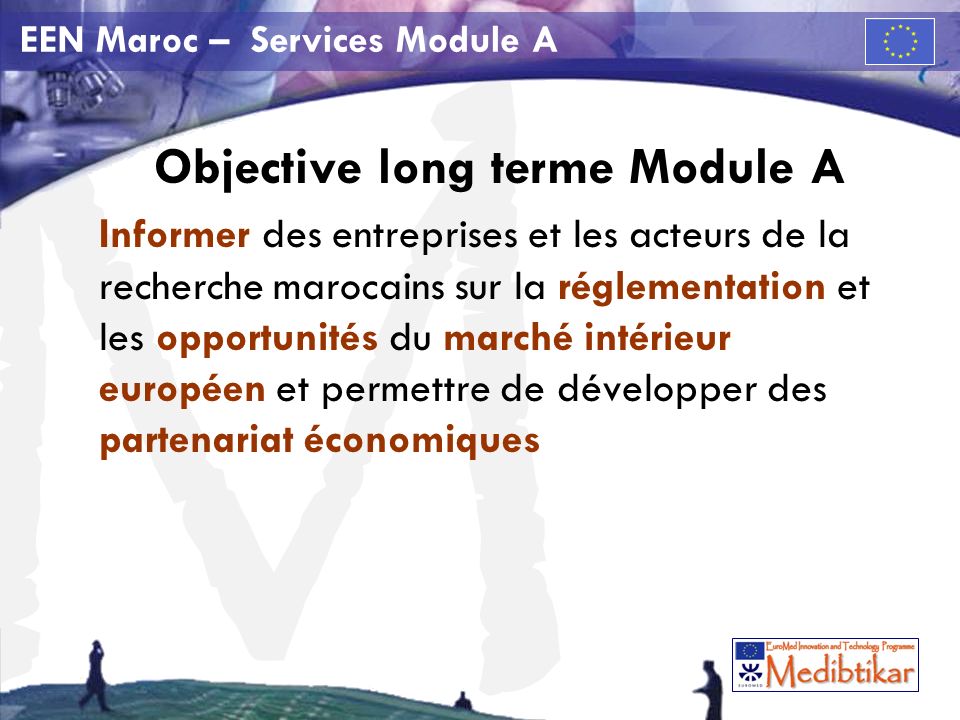 M EEN Maroc – Services Module A Objective long terme Module A Informer des entreprises et les acteurs de la recherche marocains sur la réglementation et les opportunités du marché intérieur européen et permettre de développer des partenariat économiques