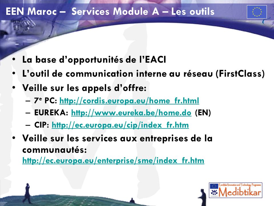 M EEN Maroc – Services Module A – Les outils La base dopportunités de lEACI Loutil de communication interne au réseau (FirstClass) Veille sur les appels doffre: –7 e PC:   –EUREKA:   (EN)  –CIP:   Veille sur les services aux entreprises de la communautés: