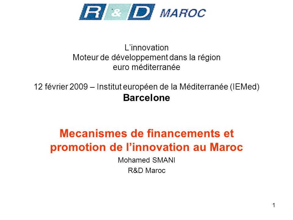 1 Linnovation Moteur de développement dans la région euro méditerranée 12 février 2009 – Institut européen de la Méditerranée (IEMed) Barcelone Mecanismes de financements et promotion de linnovation au Maroc Mohamed SMANI R&D Maroc
