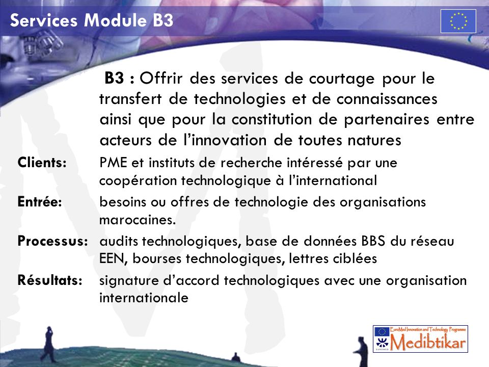 M Services Module B3 B3 : Offrir des services de courtage pour le transfert de technologies et de connaissances ainsi que pour la constitution de partenaires entre acteurs de linnovation de toutes natures Clients:PME et instituts de recherche intéressé par une coopération technologique à linternational Entrée: besoins ou offres de technologie des organisations marocaines.