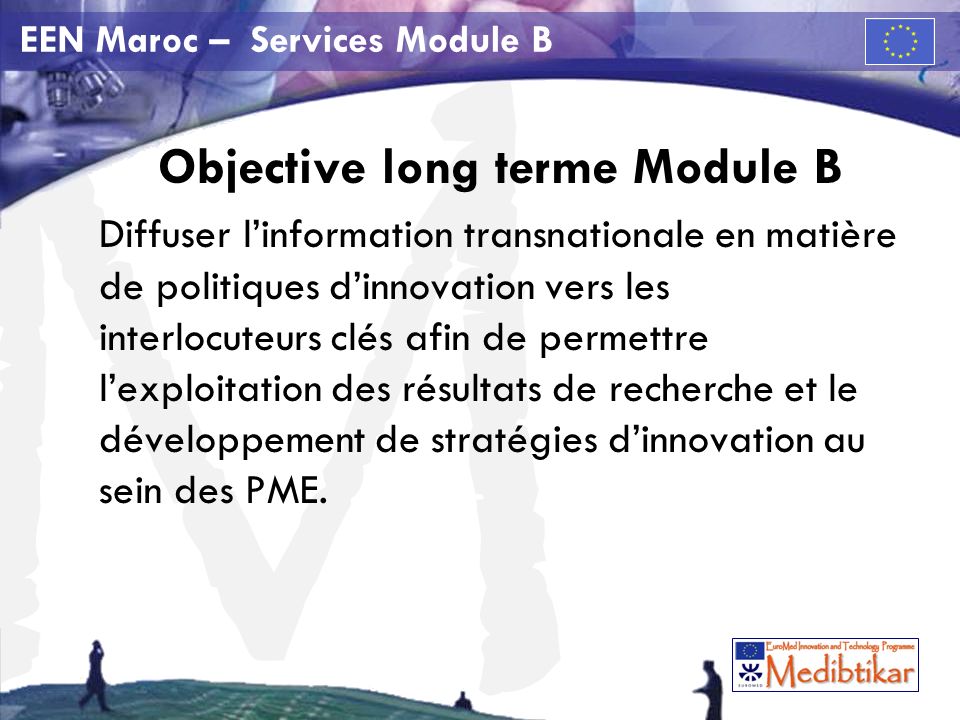 M EEN Maroc – Services Module B Objective long terme Module B Diffuser linformation transnationale en matière de politiques dinnovation vers les interlocuteurs clés afin de permettre lexploitation des résultats de recherche et le développement de stratégies dinnovation au sein des PME.