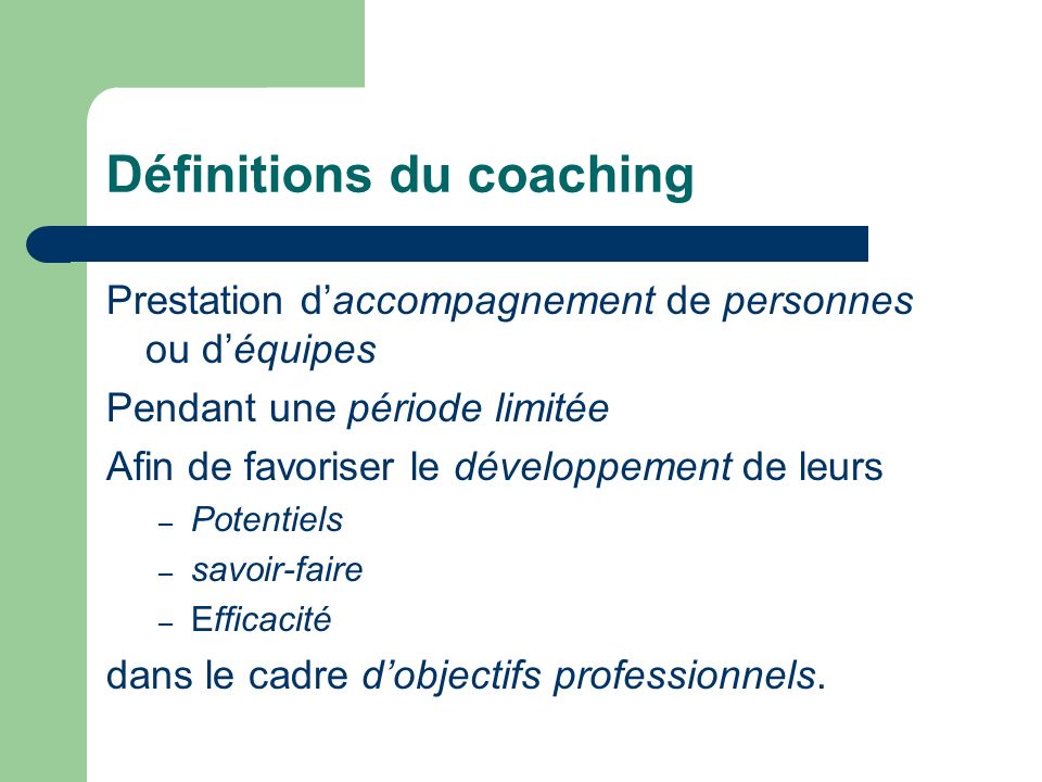 Définitions du coaching Prestation daccompagnement de personnes ou déquipes Pendant une période limitée Afin de favoriser le développement de leurs – Potentiels – savoir-faire – Efficacité dans le cadre dobjectifs professionnels.