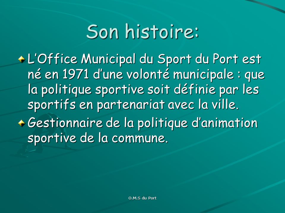 O.M.S du Port Son histoire: LOffice Municipal du Sport du Port est né en 1971 dune volonté municipale : que la politique sportive soit définie par les sportifs en partenariat avec la ville.