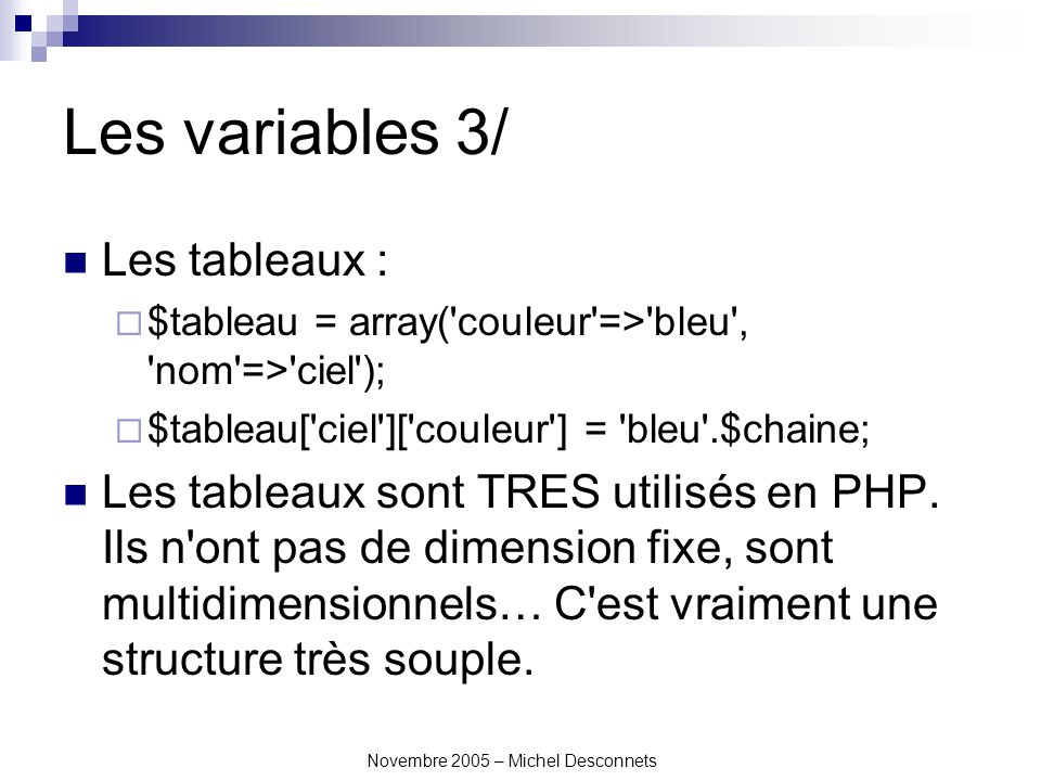 Novembre 2005 – Michel Desconnets Les variables 3/ Les tableaux : $tableau = array( couleur => bleu , nom => ciel ); $tableau[ ciel ][ couleur ] = bleu .$chaine; Les tableaux sont TRES utilisés en PHP.