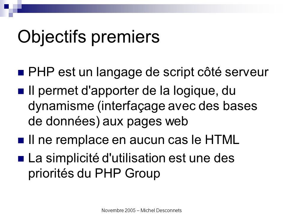 Novembre 2005 – Michel Desconnets Objectifs premiers PHP est un langage de script côté serveur Il permet d apporter de la logique, du dynamisme (interfaçage avec des bases de données) aux pages web Il ne remplace en aucun cas le HTML La simplicité d utilisation est une des priorités du PHP Group