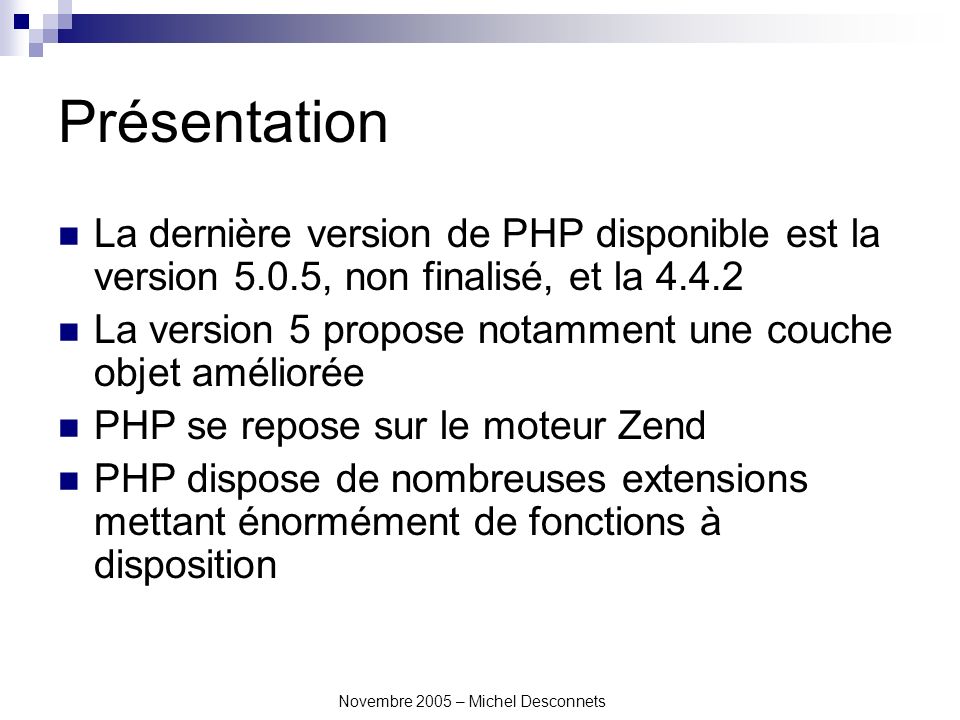 Novembre 2005 – Michel Desconnets Présentation La dernière version de PHP disponible est la version 5.0.5, non finalisé, et la La version 5 propose notamment une couche objet améliorée PHP se repose sur le moteur Zend PHP dispose de nombreuses extensions mettant énormément de fonctions à disposition