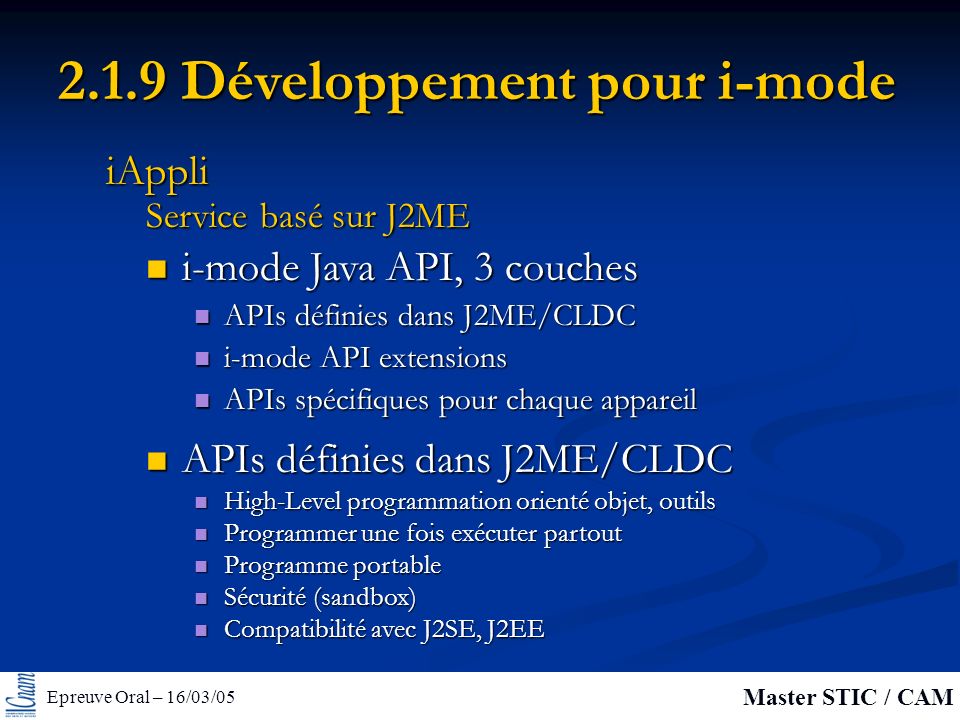 Epreuve Oral – 16/03/05 Master STIC / CAM Développement pour i-mode i-mode Java API, 3 couches i-mode Java API, 3 couches APIs définies dans J2ME/CLDC APIs définies dans J2ME/CLDC i-mode API extensions i-mode API extensions APIs spécifiques pour chaque appareil APIs spécifiques pour chaque appareil Service basé sur J2ME iAppli APIs définies dans J2ME/CLDC APIs définies dans J2ME/CLDC High-Level programmation orienté objet, outils High-Level programmation orienté objet, outils Programmer une fois exécuter partout Programmer une fois exécuter partout Programme portable Programme portable Sécurité (sandbox) Sécurité (sandbox) Compatibilité avec J2SE, J2EE Compatibilité avec J2SE, J2EE