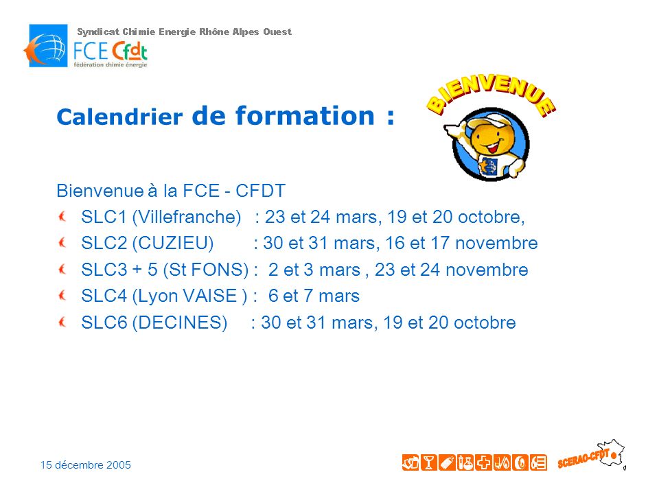 15 décembre 2005 Calendrier de formation : Bienvenue à la FCE - CFDT SLC1 (Villefranche) : 23 et 24 mars, 19 et 20 octobre, SLC2 (CUZIEU) : 30 et 31 mars, 16 et 17 novembre SLC3 + 5 (St FONS) : 2 et 3 mars, 23 et 24 novembre SLC4 (Lyon VAISE ) : 6 et 7 mars SLC6 (DECINES) : 30 et 31 mars, 19 et 20 octobre
