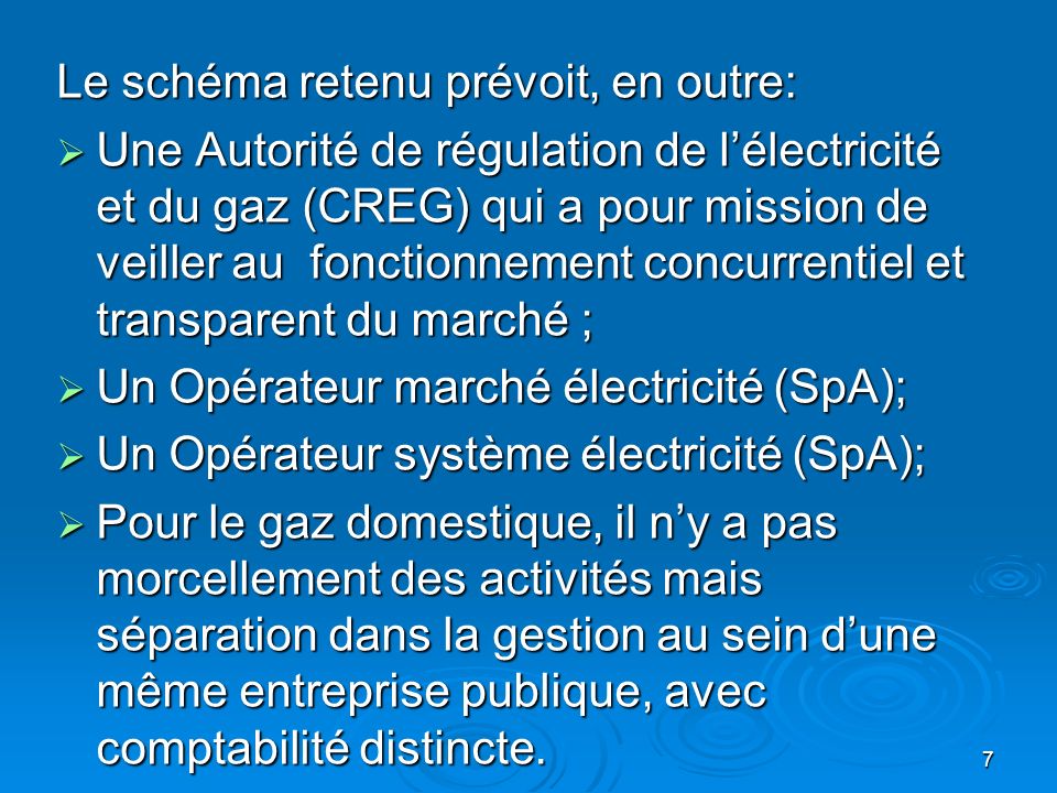 7 Le schéma retenu prévoit, en outre: Une Autorité de régulation de lélectricité et du gaz (CREG) qui a pour mission de veiller au fonctionnement concurrentiel et transparent du marché ; Une Autorité de régulation de lélectricité et du gaz (CREG) qui a pour mission de veiller au fonctionnement concurrentiel et transparent du marché ; Un Opérateur marché électricité (SpA); Un Opérateur marché électricité (SpA); Un Opérateur système électricité (SpA); Un Opérateur système électricité (SpA); Pour le gaz domestique, il ny a pas morcellement des activités mais séparation dans la gestion au sein dune même entreprise publique, avec comptabilité distincte.