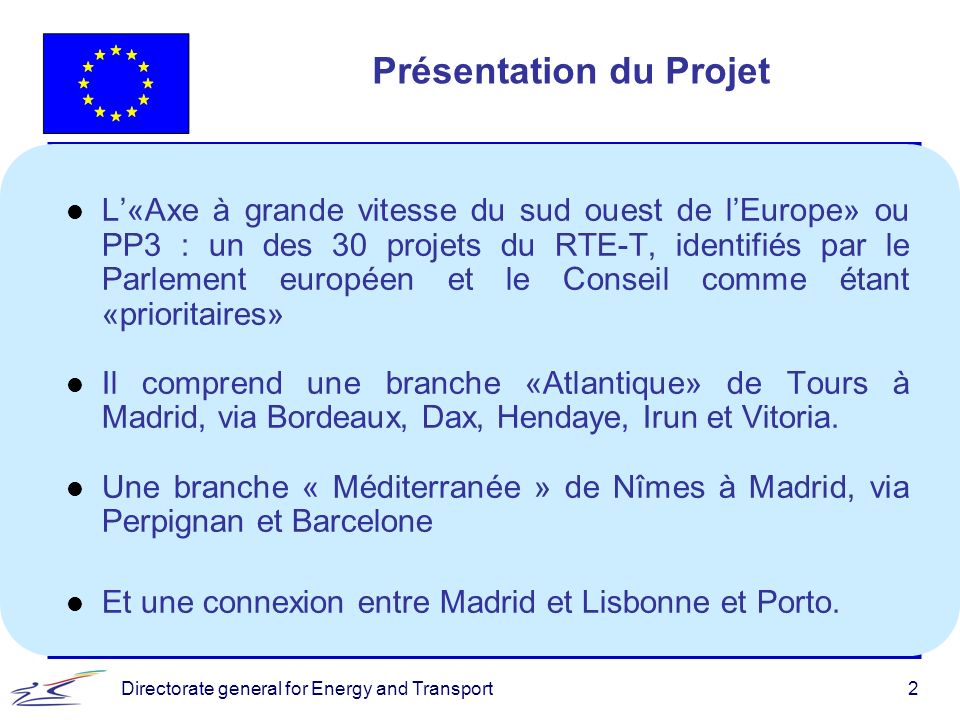 Directorate general for Energy and Transport2 Présentation du Projet l L«Axe à grande vitesse du sud ouest de lEurope» ou PP3 : un des 30 projets du RTE-T, identifiés par le Parlement européen et le Conseil comme étant «prioritaires» l Il comprend une branche «Atlantique» de Tours à Madrid, via Bordeaux, Dax, Hendaye, Irun et Vitoria.