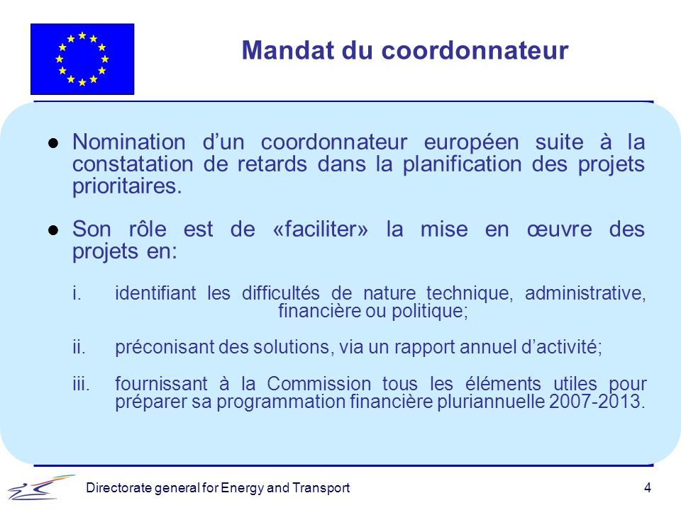 Directorate general for Energy and Transport4 Mandat du coordonnateur l Nomination dun coordonnateur européen suite à la constatation de retards dans la planification des projets prioritaires.
