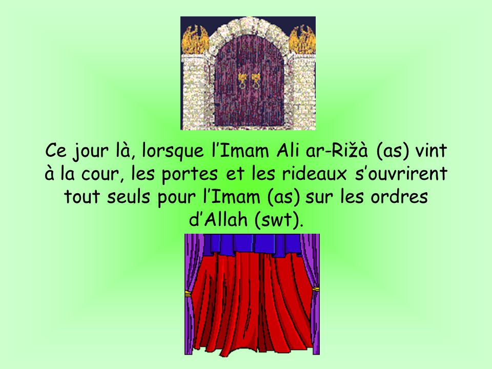 Ce jour là, lorsque lImam Ali ar-Rižà (as) vint à la cour, les portes et les rideaux souvrirent tout seuls pour lImam (as) sur les ordres dAllah (swt).