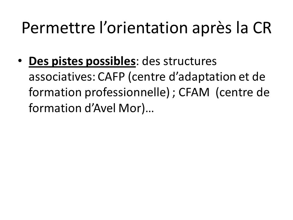 Permettre lorientation après la CR Des pistes possibles: des structures associatives: CAFP (centre dadaptation et de formation professionnelle) ; CFAM (centre de formation dAvel Mor)…