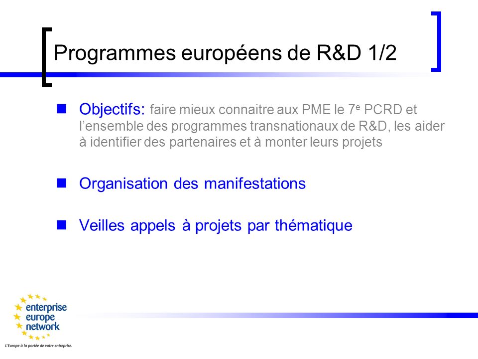Programmes européens de R&D 1/2 Objectifs: faire mieux connaitre aux PME le 7 e PCRD et lensemble des programmes transnationaux de R&D, les aider à identifier des partenaires et à monter leurs projets Organisation des manifestations Veilles appels à projets par thématique