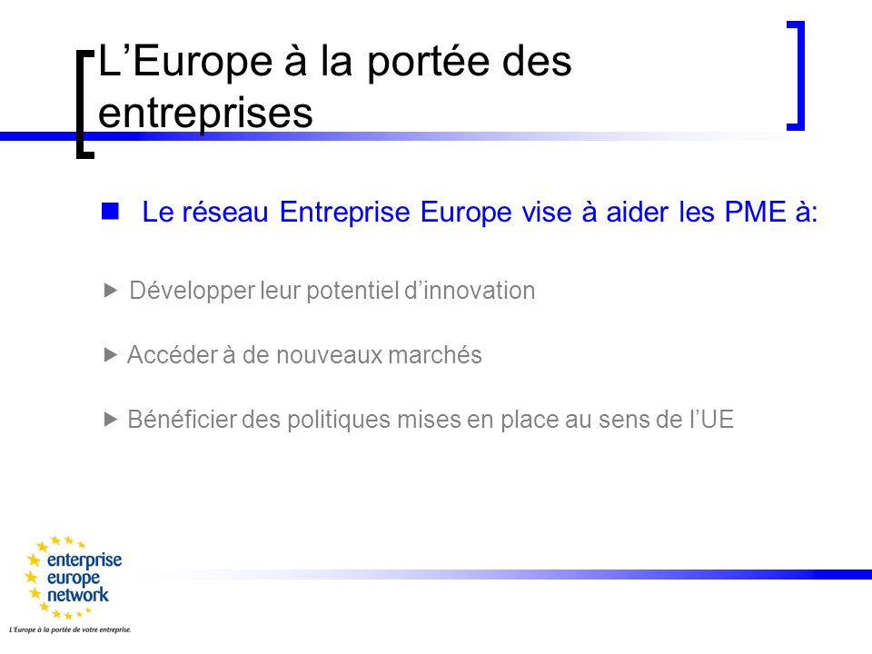 LEurope à la portée des entreprises Le réseau Entreprise Europe vise à aider les PME à: Développer leur potentiel dinnovation Accéder à de nouveaux marchés Bénéficier des politiques mises en place au sens de lUE