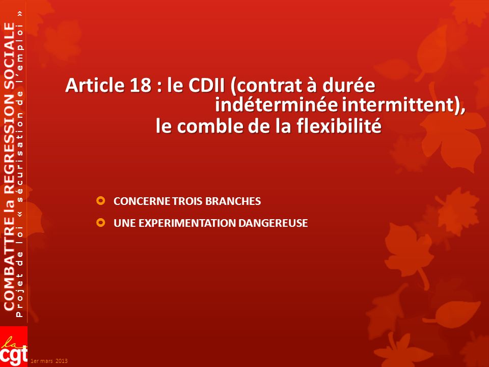 Projet de loi « sécurisation de lemploi » Article 18 : le CDII (contrat à durée CONCERNE TROIS BRANCHES UNE EXPERIMENTATION DANGEREUSE indéterminée intermittent), le comble de la flexibilité 1er mars 2013