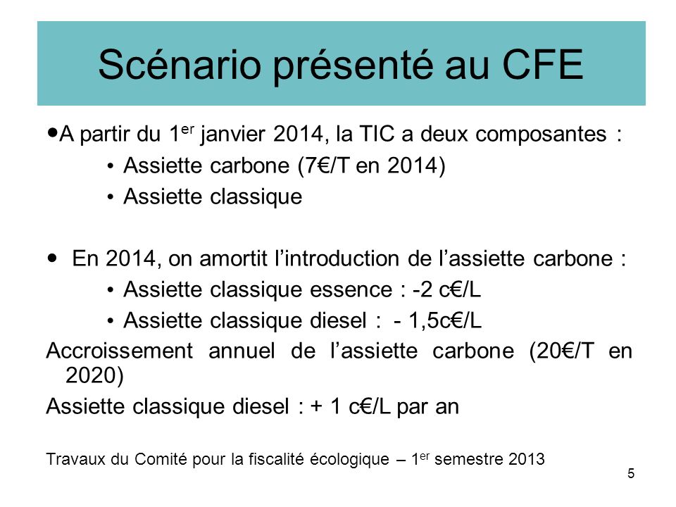 Scénario présenté au CFE A partir du 1 er janvier 2014, la TIC a deux composantes : Assiette carbone (7/T en 2014) Assiette classique En 2014, on amortit lintroduction de lassiette carbone : Assiette classique essence : -2 c/L Assiette classique diesel : - 1,5c/L Accroissement annuel de lassiette carbone (20/T en 2020) Assiette classique diesel : + 1 c/L par an Travaux du Comité pour la fiscalité écologique – 1 er semestre