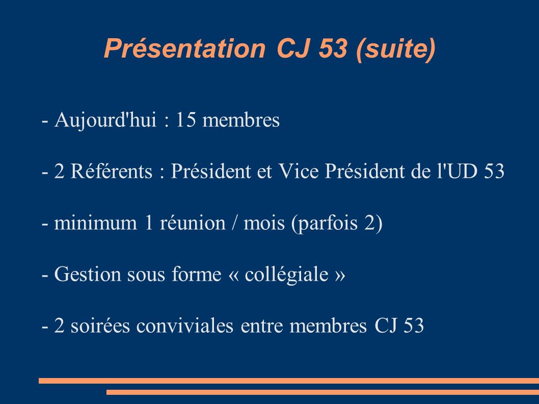 Présentation CJ 53 (suite) - Aujourd hui : 15 membres - 2 Référents : Président et Vice Président de l UD 53 - minimum 1 réunion / mois (parfois 2) - Gestion sous forme « collégiale » - 2 soirées conviviales entre membres CJ 53