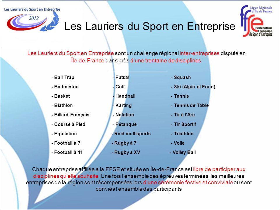 Les Lauriers du Sport en Entreprise Les Lauriers du Sport en Entreprise sont un challenge régional inter-entreprises disputé en Île-de-France dans près dune trentaine de disciplines : Chaque entreprise affiliée à la FFSE et située en Île-de-France est libre de participer aux disciplines quelle souhaite.