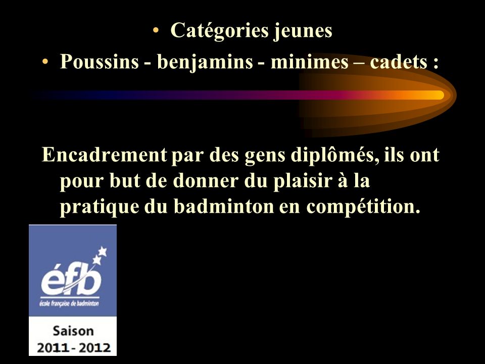 Catégories jeunes Poussins - benjamins - minimes – cadets : Encadrement par des gens diplômés, ils ont pour but de donner du plaisir à la pratique du badminton en compétition.