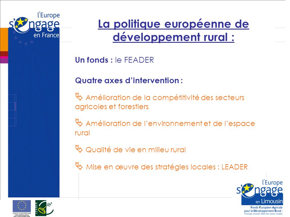 La politique européenne de développement rural : Un fonds : le FEADER Quatre axes dintervention : Amélioration de la compétitivité des secteurs agricoles et forestiers Amélioration de lenvironnement et de lespace rural Qualité de vie en milieu rural Mise en œuvre des stratégies locales : LEADER